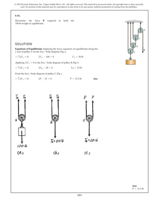 553
© 2016 Pearson Education, Inc., Upper Saddle River, NJ. All rights reserved. This material is protected under all copyright laws as they currently
exist. No portion of this material may be reproduced, in any form or by any means, without permission in writing from the publisher.
6–61.
Determine the force required to hold the
100-lb weight in equilibrium.
P
SOLUTION
Equations of Equilibrium: Applying the force equation of equilibrium along the
y axis of pulley A on the free - body diagram, Fig. a,
Applying to the free - body diagram of pulley B, Fig. b,
From the free - body diagram of pulley C, Fig. c,
Ans.+ c©Fy = 0; 2P - 25 = 0 P = 12.5 lb
+ c©Fy = 0; 2TB - 50 = 0 TB = 25 lb
©Fy = 0
+ c ©Fy = 0; 2TA - 100 = 0 TA = 50 lb
P
A
B
C
D
Ans:
P = 12.5 lb
 