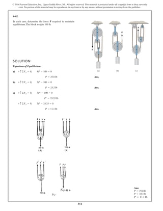 554
© 2016 Pearson Education, Inc., Upper Saddle River, NJ. All rights reserved. This material is protected under all copyright laws as they currently
exist. No portion of this material may be reproduced, in any form or by any means, without permission in writing from the publisher.
6–62.
SOLUTION
Equations of Equilibrium:
a)
Ans.
b)
Ans.
c)
Ans.P = 11.1 lb
3P - 33.33 = 0+ c ©Fy = 0;
P¿ = 33.33 lb
3P¿ - 100 = 0+ c ©Fy = 0;
P = 33.3 lb
3P - 100 = 0+ c ©Fy = 0;
P = 25.0 lb
4P - 100 = 0+ c ©Fy = 0;
In each case, determine the force P required to maintain
equilibrium.The block weighs 100 lb.
P
(a) (b) (c)
P
P
Ans:
P = 25.0 lb
P = 33.3 lb
P = 11.1 lb
 