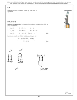 555
© 2016 Pearson Education, Inc., Upper Saddle River, NJ. All rights reserved. This material is protected under all copyright laws as they currently
exist. No portion of this material may be reproduced, in any form or by any means, without permission in writing from the publisher.
6–63.
Determine the force required to hold the 50-kg mass in
equilibrium.
P
SOLUTION
Equations of Equilibrium: Applying the force equation of equilibrium along the
y axis of each pulley.
Ans.
Substituting Eqs.(1) and (2) into Eq.(3) and solving for P,
Ans.P = 18.9 N
2P + 2(3P) + 2(9P) = 50(9.81)
+ c©Fy = 0; 2P + 2R + 2T - 50(9.81) = 0
+ c©Fy = 0; T - 3R = 0; T = 3R = 9P
+ c©Fy = 0; R - 3P = 0; R = 3P
P
A
B
C
Ans:
P = 18.9 N
 