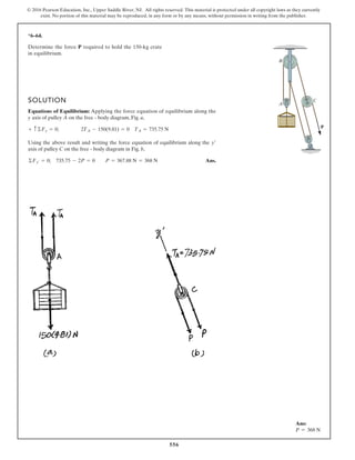 556
© 2016 Pearson Education, Inc., Upper Saddle River, NJ. All rights reserved. This material is protected under all copyright laws as they currently
exist. No portion of this material may be reproduced, in any form or by any means, without permission in writing from the publisher.
*6–64.
SOLUTION
Equations of Equilibrium: Applying the force equation of equilibrium along the
y axis of pulley A on the free - body diagram, Fig. a,
Using the above result and writing the force equation of equilibrium along the
axis of pulley C on the free - body diagram in Fig. b,
Ans.©Fy¿ = 0; 735.75 - 2P = 0 P = 367.88 N = 368 N
y¿
+ c ©Fy = 0; 2TA - 150(9.81) = 0 TA = 735.75 N
Determine the force required to hold the 150-kg crate
in equilibrium.
P
P
A
B
C
Ans:
P = 368 N
 