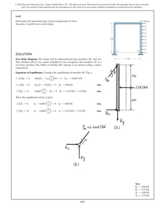 557
© 2016 Pearson Education, Inc., Upper Saddle River, NJ. All rights reserved. This material is protected under all copyright laws as they currently
exist. No portion of this material may be reproduced, in any form or by any means, without permission in writing from the publisher.
SOLUTION
Free Body Diagram. The frame will be dismembered into members BC and AC.
The solution will be very much simplified if one recognizes that member AC is a
two force member. The FBDs of member BC and pin A are shown in Figs. a and b,
respectively.
Equations of Equilibrium. Consider the equilibrium of member BC, Fig. a,
a+ΣMB = 0; 2(4)(2) - FAC a
3
5
b(4) = 0 FAC = 6.6667 kN
a+ΣMC = 0; Bx (4) - 2(4)(2) = 0 Bx = 4.00 kN Ans.
+ cΣFy = 0; 6.6667 a
4
5
b - By = 0 By = 5.333 kN = 5.33 kN Ans.
Then, the equilibrium of pin A gives
S+ ΣFx = 0; Ax - 6.6667 a
3
5
b = 0 Ax = 4.00 kN Ans.
+ cΣFy = 0; Ay - 6.6667 a
4
5
b = 0 Ay = 5.333 kN = 5.33 kN Ans.
6–65.
Determine the horizontal and vertical components of force
that pins A and B exert on the frame.
4 m
3 m
2 kN/m
A
C
B
Ans:
Bx = 4.00 kN
By = 5.33 kN
Ax = 4.00 kN
Ay = 5.33 kN
 