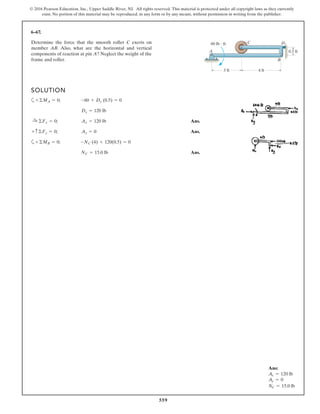 559
© 2016 Pearson Education, Inc., Upper Saddle River, NJ. All rights reserved. This material is protected under all copyright laws as they currently
exist. No portion of this material may be reproduced, in any form or by any means, without permission in writing from the publisher.
6–67.
SOLUTION
a
Ans.
Ans.
a
Ans.NC = 15.0 lb
+©MB = 0; -NC (4) + 120(0.5) = 0
+ c©Fy = 0; Ay = 0
:+ ©Fx = 0; Ax = 120 lb
Dx = 120 lb
+©MA = 0; -60 + Dx (0.5) = 0
Determine the force that the smooth roller C exerts on
member AB. Also, what are the horizontal and vertical
components of reaction at pin A? Neglect the weight of the
frame and roller.
C
0.5 ft
3 ft
A
60 lb ft
4 ft
B
D
Ans:
Ax = 120 lb
Ay = 0
NC = 15.0 lb
 