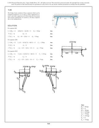 560
© 2016 Pearson Education, Inc., Upper Saddle River, NJ. All rights reserved. This material is protected under all copyright laws as they currently
exist. No portion of this material may be reproduced, in any form or by any means, without permission in writing from the publisher.
*6–68.
SOLUTION
For segment BD:
a Ans.
Ans.
Ans.
For segment ABC:
a Ans.
Ans.
Ans.
For segment DEF:
a Ans.
Ans.
Ans.+ c©Fy = 0; -Ey + 135 - 2(15) - 30 = 0 Ey = 75 kip
:+ ©Fx = 0; Ex = 0
+ ©Mg = 0; -Fy(5) + 2(15)(7.5) + 30(15) = 0 Fy = 135 kip
+ c©Fy = 0; -Ay + 135 - 2(15) - 30 = 0 Ay = 75 kip
:+ ©Fx = 0; Ax = 0
+ ©MA = 0; Cy (5) - 2(15)(7.5) - 30(15) = 0 Cy = 135kip
+ c©Fy = 0; Dy + 30 - 2(30) = 0 Dy = 30 kip
:+ ©Fx = 0; Dx = 0
+ ©MD = 0; 2(30)(15) - By (30) = 0 By = 30 kip
The bridge frame consists of three segments which can be
considered pinned at A, D, and E, rocker supported at C
and F, and roller supported at B. Determine the horizontal
and vertical components of reaction at all these supports
due to the loading shown. 15 ft
20 ft
5 ft 5 ft
15 ft
2 kip/ft
30 ft
A
B
C F
D
E
Ans:
By = 30 kip
Dx = 0
Dy = 30 kip
Cy = 135 kip
Ay = 75 kip
Fy = 135 kip
Ex = 0
Ey = 75 kip
 