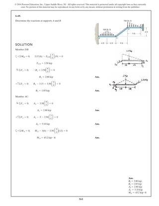 561
© 2016 Pearson Education, Inc., Upper Saddle River, NJ. All rights reserved. This material is protected under all copyright laws as they currently
exist. No portion of this material may be reproduced, in any form or by any means, without permission in writing from the publisher.
6–69.
Determine the reactions at supports A and B.
SOLUTION
Member DB:
a
Ans.
Ans.
Member AC:
Ans.
Ans.
a
Ans.MA = 43.2 kip # ft
+©MA = 0; MA - 3(6) - 3.50 a
3
5
b(12) = 0
Ay = 5.10 kip
+ c ©Fy = 0; Ay - 3 - 3.50 a
3
5
b = 0
Ax = 2.80 kip
:+ ©Fx = 0; Ax - 3.50a
4
5
b = 0
By = 1.05 kip
+ c ©Fy = 0; By - 3.15 + 3.50a
3
5
b = 0
Bx = 2.80 kip
:+ ©Fx = 0; -Bx + 3.50a
4
5
b = 0
FCD = 3.50 kip
+©MB = 0; 3.15 (6) - FCDa
3
5
b (9) = 0
6 ft
500 lb/ft
6 ft
8 ft
9 ft
700 lb/ft
6 ft
A C
D
B
Ans:
Bx = 2.80 kip
By = 1.05 kip
Ax = 2.80 kip
Ay = 5.10 kip
MA = 43.2 kip # ft
 