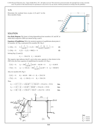 564
© 2016 Pearson Education, Inc., Upper Saddle River, NJ. All rights reserved. This material is protected under all copyright laws as they currently
exist. No portion of this material may be reproduced, in any form or by any means, without permission in writing from the publisher.
SOLUTION
Free Body Diagram. The frame is being dismembered into members AC and BC of
which their respective FBDs are shown in Fig. a and b.
Equations of Equilibrium. Write the moment equation of equilibrium about point A
for member AC, Fig. a and point B for member BC, Fig. b.
a+ΣMA = 0; Cy a
2
tan 60°
b + Cx (2) - 200 a
2
sin 60°
ba
1
sin 60°
b = 0 (1)
a+ΣMB = 0; Cy(2) - Cx(2) + 800(2) = 0 (2)
Solving Eqs. (1) and (2)
Cy = -338.12 N Cx = 461.88 N
The negative sign indicates that Cy acts in the sense opposite to that shown in the
FBD write the force equation of equilibrium for member AC, Fig. a,
S+ ΣFx = 0; Ax + 200 a
2
sin 60°
b sin 60° - 461.88 = 0 Ax = 61.88 N
+ cΣFy = 0; Ay + (-338.12) - 200 a
2
sin 60°
b cos 60° = 0 Ay = 569.06 N
Also, for member BC, Fig. b
S+ ΣFx = 0; Bx + 461.88 - 800 = 0 Bx = 338.12 N
+ cΣFy = 0; -By - (-338.12) = 0 By = 338.12 N
Thus,
FC = 2Cx
2
+ Cy
2
= 2461.882
+ (-338.12)2
= 572.41 N = 572 N Ans.
FA = 2Ax
2
+ Ay
2
= 261.882
+ 569.062
= 572.41 N = 572 N Ans.
FB = 2Bx
2
+ By
2
= 2338.122
+ 338.122
= 478.17 N = 478 N Ans.
*6–72.
Determine the resultant force at pins A, B, and C on the
three-member frame.
200 N/ m
60Њ
2 m
800 N
2 m
B
C
A
Ans:
FC = 572 N
FA = 572 N
FB = 478 N
 