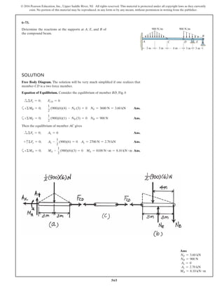 565
© 2016 Pearson Education, Inc., Upper Saddle River, NJ. All rights reserved. This material is protected under all copyright laws as they currently
exist. No portion of this material may be reproduced, in any form or by any means, without permission in writing from the publisher.
SOLUTION
Free Body Diagram. The solution will be very much simplified if one realizes that
member CD is a two force member.
Equation of Equilibrium. Consider the equilibrium of member BD, Fig. b
S+ ΣFx = 0; FCD = 0
a+ΣMB = 0;
1
2
(900)(6)(4) - NE (3) = 0 NE = 3600 N = 3.60 kN Ans.
a+ΣME = 0;
1
2
(900)(6)(1) - NB (3) = 0 NB = 900 N Ans.
Then the equilibrium of member AC gives
S+ ΣFx = 0; Ax = 0 Ans.
+ cΣFy = 0; Ay -
1
2
(900)(6) = 0 Ay = 2700 N = 2.70 kN Ans.
a+ΣMA = 0; MA -
1
2
(900)(6)(3) = 0 MA = 8100 N # m = 8.10 kN # m Ans.
6–73.
Determine the reactions at the supports at A, E, and B of
the compound beam.
3 m
900 N/m 900 N/m
4 m3 m
A C D
B
3 m 3 m
E
Ans:
NE = 3.60 kN
NB = 900 N
Ax = 0
Ay = 2.70 kN
MA = 8.10 kN # m
 