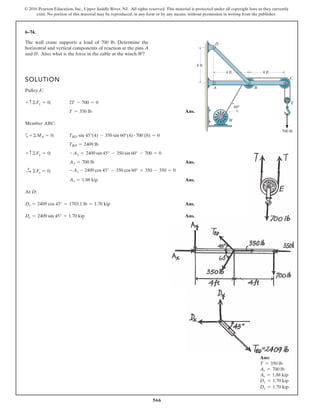 566
© 2016 Pearson Education, Inc., Upper Saddle River, NJ. All rights reserved. This material is protected under all copyright laws as they currently
exist. No portion of this material may be reproduced, in any form or by any means, without permission in writing from the publisher.
6–74.
The wall crane supports a load of 700 lb. Determine the
horizontal and vertical components of reaction at the pins A
and D. Also, what is the force in the cable at the winch W?
SOLUTION
Pulley E:
Ans.
Member ABC:
a
Ans.
Ans.
At D:
Ans.
Ans.Dy = 2409 sin 45° = 1.70 kip
Dx = 2409 cos 45° = 1703.1 lb = 1.70 kip
Ax = 1.88 kip
-Ay - 2409 cos 45° - 350 cos 60° + 350 - 350 = 0+
: ©Fx = 0;
Ay = 700 lb
-Ay + 2409 sin 45° - 350 sin 60° - 700 = 0+ c©Fy = 0;
TBD = 2409 lb
TBD sin 45°(4) - 350 sin 60°(4) # 700 (8) = 0+©MA = 0;
T = 350 lb
2T - 700 = 0+ c©Fy = 0;
4 ft
D
A B
C
E
W
4 ft
700 lb
60
4 ft
Ans:
T = 350 lb
Ay = 700 lb
Ax = 1.88 kip
Dx = 1.70 kip
Dy = 1.70 kip
 