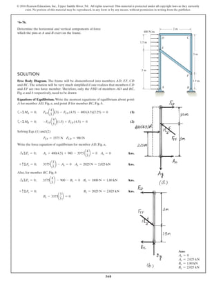 568
© 2016 Pearson Education, Inc., Upper Saddle River, NJ. All rights reserved. This material is protected under all copyright laws as they currently
exist. No portion of this material may be reproduced, in any form or by any means, without permission in writing from the publisher.
SOLUTION
Free Body Diagram. The frame will be dismembered into members AD, EF, CD
and BC. The solution will be very much simplified if one realizes that members CD
and EF are two force member. Therefore, only the FBD of members AD and BC,
Fig. a and b respectively, need to be drawn
Equations of Equilibrium. Write the moment equations of equilibrium about point
A for member AD, Fig. a, and point B for member BC, Fig. b.
a+ΣMA = 0; FEF a
4
5
b(3) - FCD (4.5) - 400 (4.5)(2.25) = 0 (1)
a+ΣMB = 0; -FEF a
4
5
b(1.5) + FCD (4.5) = 0 (2)
Solving Eqs. (1) and (2)
FEF = 3375 N FCD = 900 N
Write the force equation of equilibrium for member AD, Fig. a,
S+ ΣFx = 0; Ax + 400(4.5) + 900 - 3375 a
4
5
b = 0 Ax = 0 Ans.
+ cΣFy = 0; 3375 a
3
5
b - Ay = 0 Ay = 2025 N = 2.025 kN Ans.
Also, for member BC, Fig. b
S+ ΣFx = 0; 3375a
4
5
b - 900 - Bx = 0 Bx = 1800 N = 1.80 kN Ans.
+ cΣFy = 0;
By - 3375a
3
5
b = 0
By = 2025 N = 2.025 kN Ans.
*6–76.
Determine the horizontal and vertical components of force
which the pins at A and B exert on the frame. 400 N/m
1.5 m
2 m
3 m
3 m
1.5 m
A
F
E
D
B
C
Ans:
Ax = 0
Ay = 2.025 kN
Bx = 1.80 kN
By = 2.025 kN
 