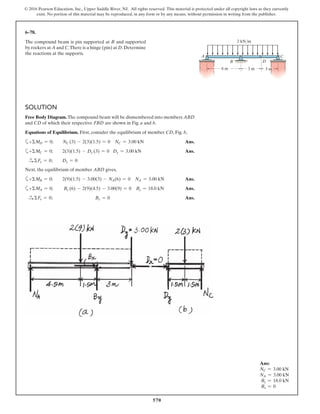 570
© 2016 Pearson Education, Inc., Upper Saddle River, NJ. All rights reserved. This material is protected under all copyright laws as they currently
exist. No portion of this material may be reproduced, in any form or by any means, without permission in writing from the publisher.
SOLUTION
Free Body Diagram. The compound beam will be dismembered into members ABD
and CD of which their respective FBD are shown in Fig. a and b.
Equations of Equilibrium. First, consider the equilibrium of member CD, Fig. b,
a+ΣMD = 0; NC (3) - 2(3)(1.5) = 0 NC = 3.00 kN Ans.
a+ΣMC = 0; 2(3)(1.5) - Dy (3) = 0 Dy = 3.00 kN Ans.
S+ ΣFx = 0; Dx = 0
Next, the equilibrium of member ABD gives,
a+ΣMB = 0; 2(9)(1.5) - 3.00(3) - NA(6) = 0 NA = 3.00 kN Ans.
a+ΣMA = 0; By (6) - 2(9)(4.5) - 3.00(9) = 0 By = 18.0 kN Ans.
S+ ΣFx = 0; Bx = 0 Ans.
6–78.
The compound beam is pin supported at B and supported
by rockers at A and C.There is a hinge (pin) at D.Determine
the reactions at the supports.
C
DB
A
6 m 3 m
2 kN/m
3 m
Ans:
NC = 3.00 kN
NA = 3.00 kN
By = 18.0 kN
Bx = 0
 