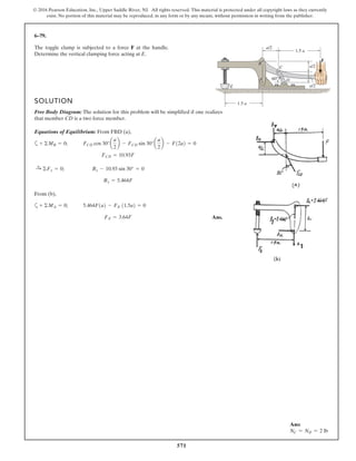 571
© 2016 Pearson Education, Inc., Upper Saddle River, NJ. All rights reserved. This material is protected under all copyright laws as they currently
exist. No portion of this material may be reproduced, in any form or by any means, without permission in writing from the publisher.
6–79.
The toggle clamp is subjected to a force F at the handle.
Determine the vertical clamping force acting at E.
1.5 a
1.5 a
60
a/2
a/2
a/2E
C
D
F
B
A
SOLUTION
Free Body Diagram: The solution for this problem will be simplified if one realizes
that member CD is a two force member.
Equations of Equilibrium: From FBD (a),
a
From (b),
a
Ans.FE = 3.64F
5.464F1a2 - FE 11.5a2 = 0+ ©MA = 0;
Bx = 5.464F
Bx - 10.93 sin 30° = 0:+ ©Fx = 0;
FCD = 10.93F
FCD cos 30°a
a
2
b - FCD sin 30°a
a
2
b - F12a2 = 0+ ©MB = 0;
Ans:
NC = ND = 2 lb
 