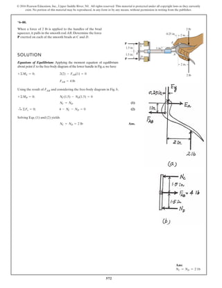572
© 2016 Pearson Education, Inc., Upper Saddle River, NJ. All rights reserved. This material is protected under all copyright laws as they currently
exist. No portion of this material may be reproduced, in any form or by any means, without permission in writing from the publisher.
*6–80.
When a force of 2 lb is applied to the handles of the brad
squeezer, it pulls in the smooth rod AB. Determine the force
P exerted on each of the smooth brads at C and D.
SOLUTION
Equations of Equilibrium: Applying the moment equation of equilibrium
about point E to the free-body diagram of the lower handle in Fig.a,we have
Using the result of FAB and considering the free-body diagram in Fig. b,
(1)
(2)
Solving Eqs. (1) and (2) yields
Ans.NC = ND = 2 lb
4 - NC - ND = 0©Fx = 0;:
+
NC = ND
NC(1.5) - ND(1.5) = 0+©MB = 0;
FAB = 4 lb
2(2) - FAB(1) = 0+©ME = 0;
A
C
D
2 lb
1 in.
2 lb
2 in.
2 in.
0.25 in.
1.5 in.
1.5 in.
E
B
P
P
Ans:
NC = ND = 2 1b
 