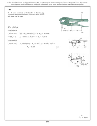 574
© 2016 Pearson Education, Inc., Upper Saddle River, NJ. All rights reserved. This material is protected under all copyright laws as they currently
exist. No portion of this material may be reproduced, in any form or by any means, without permission in writing from the publisher.
6–82.
A 5-lb force is applied to the handles of the vise grip.
Determine the compressive force developed on the smooth
bolt shank A at the jaws.
5 lb
5 lb
3 in.1 in.1.5 in.
20Њ
A
B
E
C
D
1 in.
0.75 in.
SOLUTION
From FBD (a)
a
From FBD (b)
a
Ans.NA = 36.0 lb
+©MB = 0; NA sin 20°(0.75) + NA cos 20°(1.5) - 34.286(1.75) = 0
:+ ©Fx = 0; Ex - 39.693 cos 30.26° = 0 Ex = 34.286 lb
+©ME = 0; 5(4) - FCD sin 30.26°(1) = 0 FCD = 39.693 lb
Ans:
NA = 36.0 lb
 