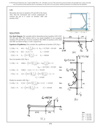 575
© 2016 Pearson Education, Inc., Upper Saddle River, NJ. All rights reserved. This material is protected under all copyright laws as they currently
exist. No portion of this material may be reproduced, in any form or by any means, without permission in writing from the publisher.
SOLUTION
Free Body Diagram. The assembly will be dismembered into members GFE, EDC,
FD, BD and ABC. The solution will be very much simplified if one recognizes
members FD and BD are two force members. The FBDs of members GFE, EDC
and ABC are shown in Figs. a, b and c respectively.
Equations of Equilibrium. First, consider the equilibrium of member GFE, Fig. a,
a+ΣME = 0; 6(3) - FFD a
2
25
b(1) = 0 FFD = 925 kN = 20.1 kN Ans.
a+ΣMF = 0; 6(2) - Ey (1) = 0 Ey = 12.0 kN
S+ ΣFx = 0; Ex - a925ba
1
25
b = 0 Ex = 9.00 kN
Next, for member EDC, Fig. b,
a+ΣMC = 0; 9.00(3) - a925b a
1
25
b(1) - FBD a
1
22
b(1) = 0
FBD = 1822 kN = 25.5 kN Ans.
a+ΣMD = 0; 9.00(2) - C′x(1) = 0 C′x = 18.0 kN Ans.
+ cΣFy = 0; 12.0 + a1822ba
1
22
b - a925ba
2
25
b - C′y = 0
C′y = 12.0 kN Ans.
Finally, for member ABC, Fig. c
a+ΣMA = 0; C″y (3) - a1822b a
1
22
b(2) = 0 Cy″ = 12.0 kN Ans.
S+ ΣFx = 0; Cx″ - a1822ba
1
22
b = 0 Cx″ = 18.0 kN Ans.
6–83.
Determine the force in members FD and DB of the frame.
Also, find the horizontal and vertical components of
reaction the pin at C exerts on member ABC and
member EDC.
Ans:
FFD = 20.1 kN
FBD = 25.5 kN
Cx″ = 18.0 kN
Cy″ = 12.0 kN
B
A
G
F
E
D
C
2 m
6 kN
1 m
2 m 1 m
 