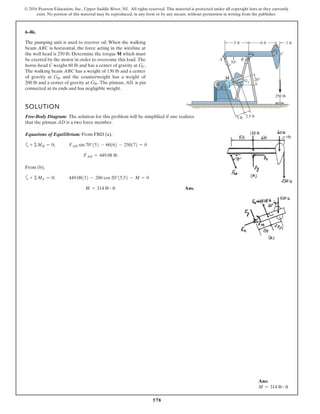 578
© 2016 Pearson Education, Inc., Upper Saddle River, NJ. All rights reserved. This material is protected under all copyright laws as they currently
exist. No portion of this material may be reproduced, in any form or by any means, without permission in writing from the publisher.
6–86.
The pumping unit is used to recover oil. When the walking
beam ABC is horizontal, the force acting in the wireline at
the well head is 250 lb. Determine the torque M which must
be exerted by the motor in order to overcome this load. The
horse-head C weighs 60 lb and has a center of gravity at
The walking beam ABC has a weight of 130 lb and a center
of gravity at , and the counterweight has a weight of
200 lb and a center of gravity at The pitman, D, is pin
connected at its ends and has negligible weight.
GW.
GB
GC.
GB
20°
250 lb
70°
5 ft
3 ft 2.5 ft
6 ft 1 ft
Gw
GC
D
A B
E
C
M
SOLUTION
Free-Body Diagram: The solution for this problem will be simplified if one realizes
that the pitman AD is a two force member.
Equations of Equilibrium: From FBD (a),
a
From (b),
a
Ans.M = 314 lb # ft
449.08132 - 200 cos 20°15.52 - M = 0+ ©ME = 0;
FAD = 449.08 lb
FAD sin 70°152 - 60162 - 250172 = 0+ ©MB = 0;
A
Ans:
M = 314 lb # ft
 