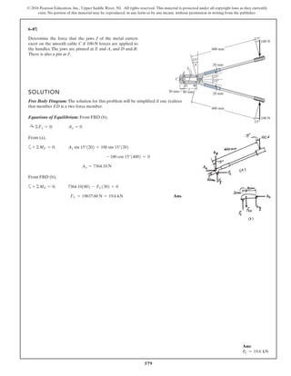 579
© 2016 Pearson Education, Inc., Upper Saddle River, NJ. All rights reserved. This material is protected under all copyright laws as they currently
exist. No portion of this material may be reproduced, in any form or by any means, without permission in writing from the publisher.
6–87.
Determine the force that the jaws J of the metal cutters
exert on the smooth cable C if 100-N forces are applied to
the handles. The jaws are pinned at E and A, and D and B.
There is also a pin at F.
F 15
15
15
20 mm
20 mm
30 mm 80 mm
B
J
C
D
E
A
15
15
400 mm
400 mm
100 N
100 N
SOLUTION
Free Body Diagram: The solution for this problem will be simplified if one realizes
that member ED is a two force member.
Equations of Equilibrium: From FBD (b),
From (a),
a
From FBD (b),
a
Ans.FC = 19637.60 N = 19.6 kN
7364.101802 - FC1302 = 0+ ©ME = 0;
Ay = 7364.10 N
- 100 cos 15°14002 = 0
Ay sin 15°1202 + 100 sin 15°1202+ ©MF = 0;
Ax = 0:+ ©Fx = 0;
Ans:
FC = 19.6 kN
 