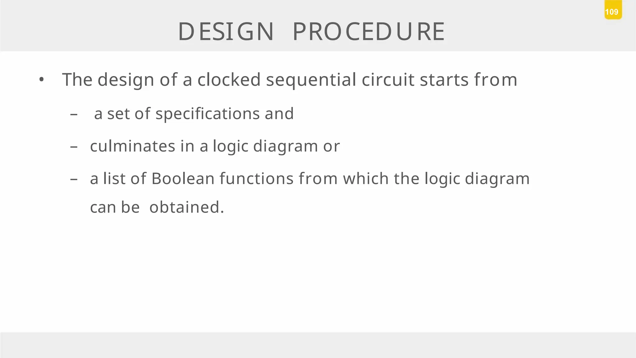 DESIGN PROCEDURE
• The design of a clocked sequential circuit starts from
– a set of specifications and
– culminates in a logic diagram or
– a list of Boolean functions from which the logic diagram
can be obtained.
109
 