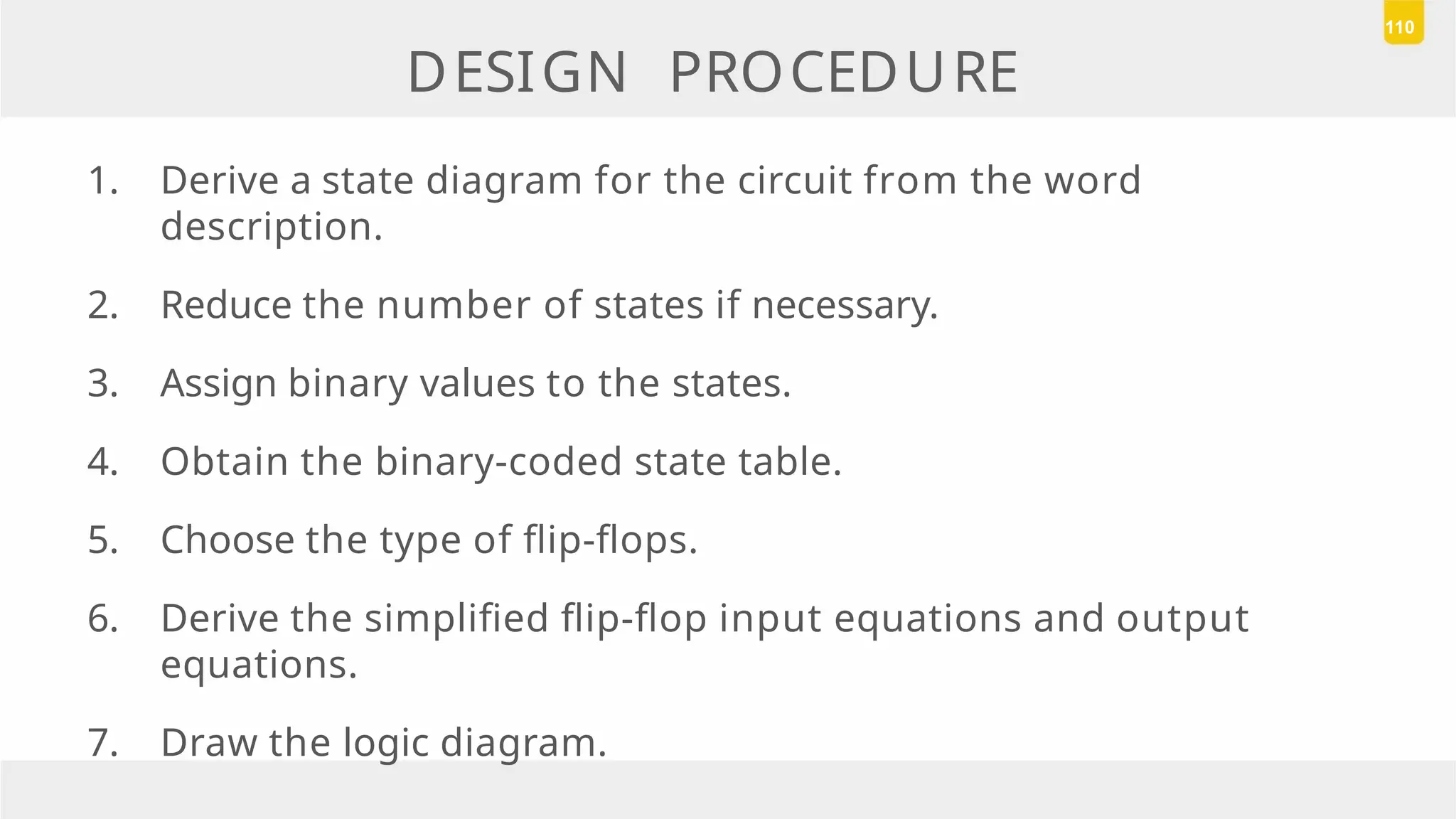 DESIGN PROCEDURE
1. Derive a state diagram for the circuit from the word
description.
2. Reduce the number of states if necessary.
3. Assign binary values to the states.
4. Obtain the binary-coded state table.
5. Choose the type of flip-flops.
6. Derive the simplified flip-flop input equations and output
equations.
7. Draw the logic diagram.
110
 