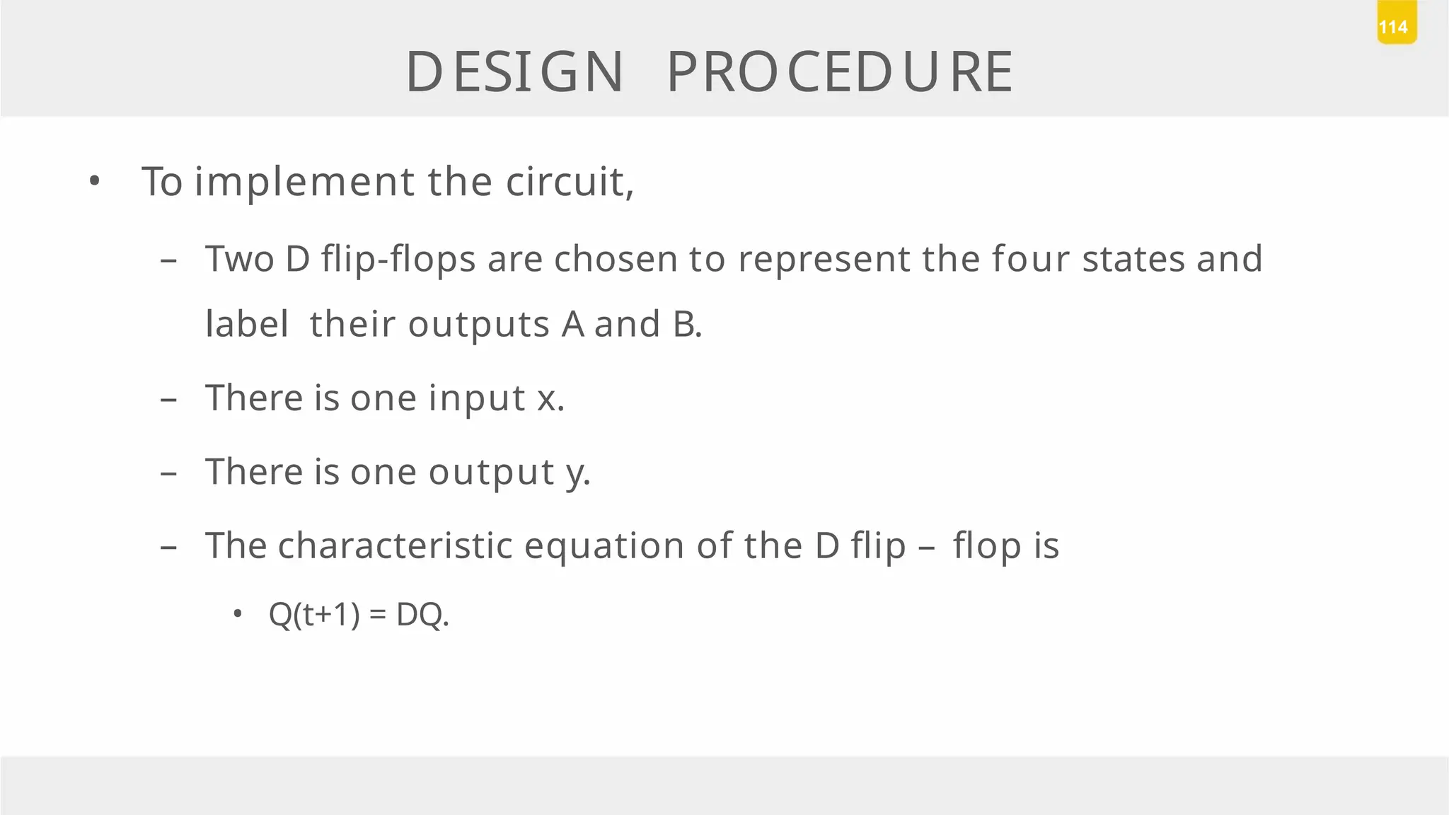 DESIGN PROCEDURE
• To implement the circuit,
– Two D flip-flops are chosen to represent the four states and
label their outputs A and B.
– There is one input x.
– There is one output y.
– The characteristic equation of the D flip – flop is
• Q(t+1) = DQ.
114
 