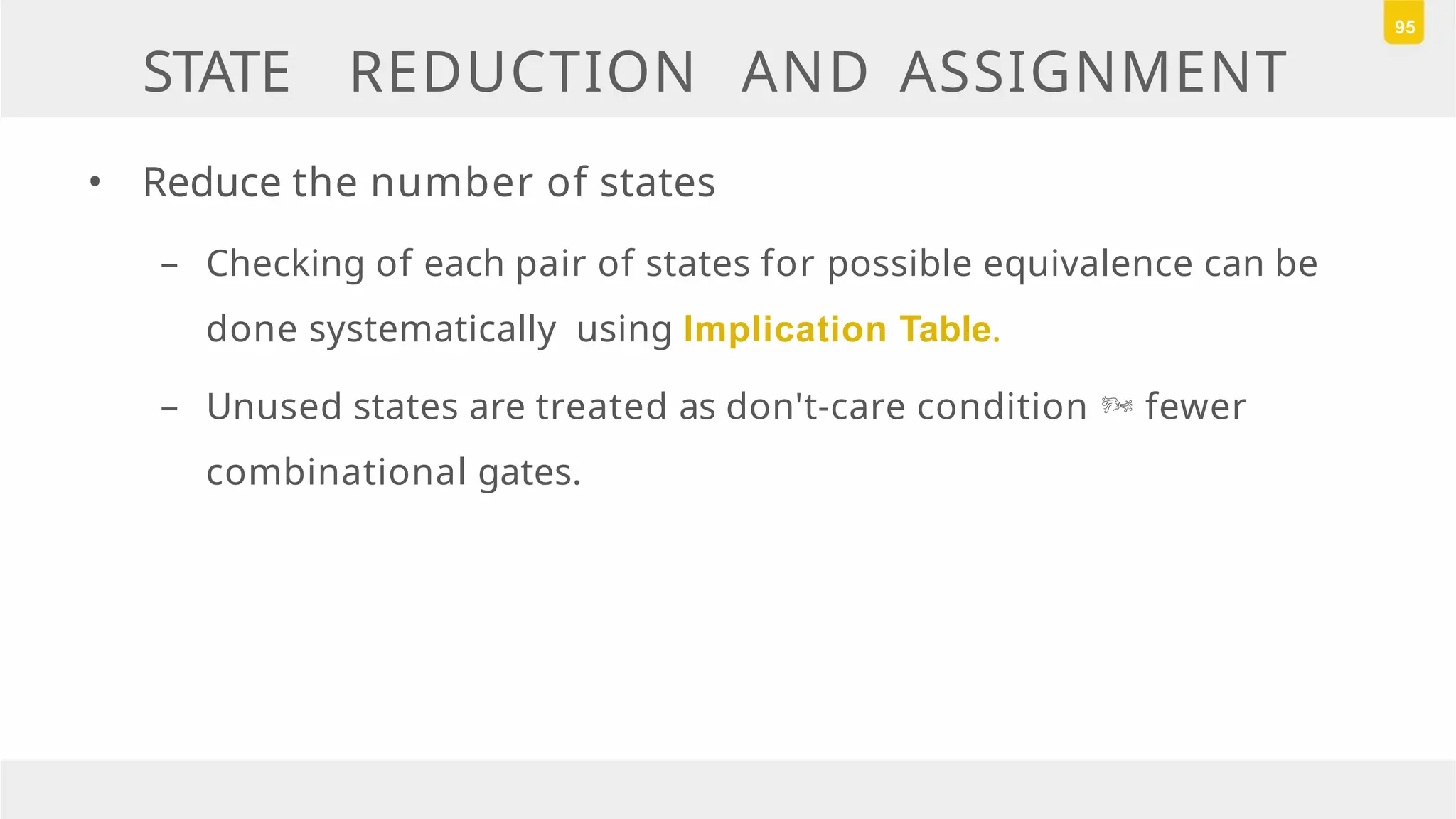 STATE REDUCTION AND ASSIGNMENT
• Reduce the number of states
– Checking of each pair of states for possible equivalence can be
done systematically using Implication Table.
– Unused states are treated as don't-care condition  fewer
combinational gates.
95
 