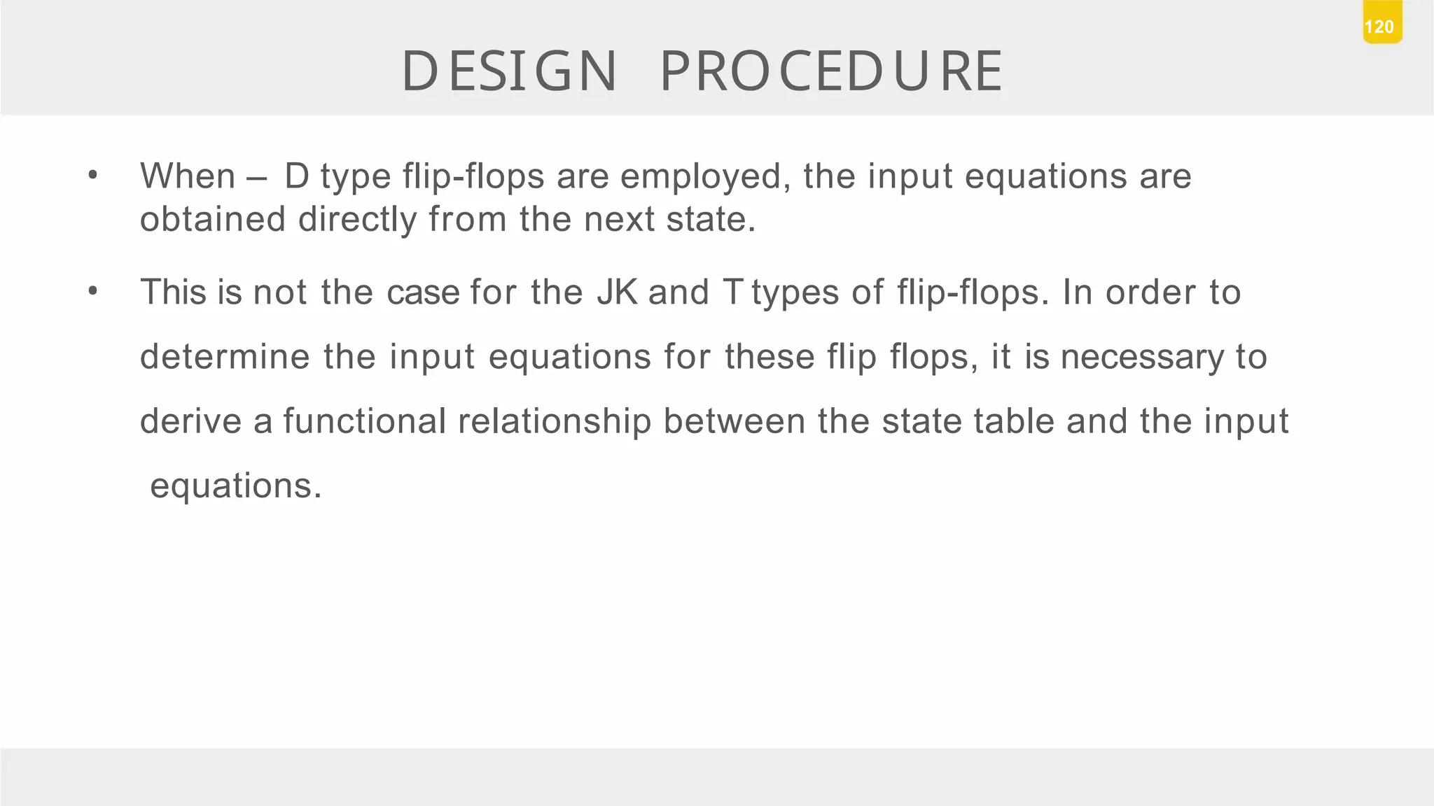 DESIGN PROCEDURE
• When – D type flip-flops are employed, the input equations are
obtained directly from the next state.
• This is not the case for the JK and T types of flip-flops. In order to
determine the input equations for these flip flops, it is necessary to
derive a functional relationship between the state table and the input
equations.
120
 