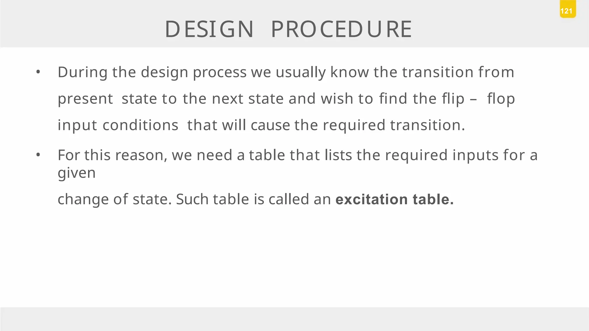 DESIGN PROCEDURE
• During the design process we usually know the transition from
present state to the next state and wish to find the flip – flop
input conditions that will cause the required transition.
• For this reason, we need a table that lists the required inputs for a
given
change of state. Such table is called an excitation table.
121
 