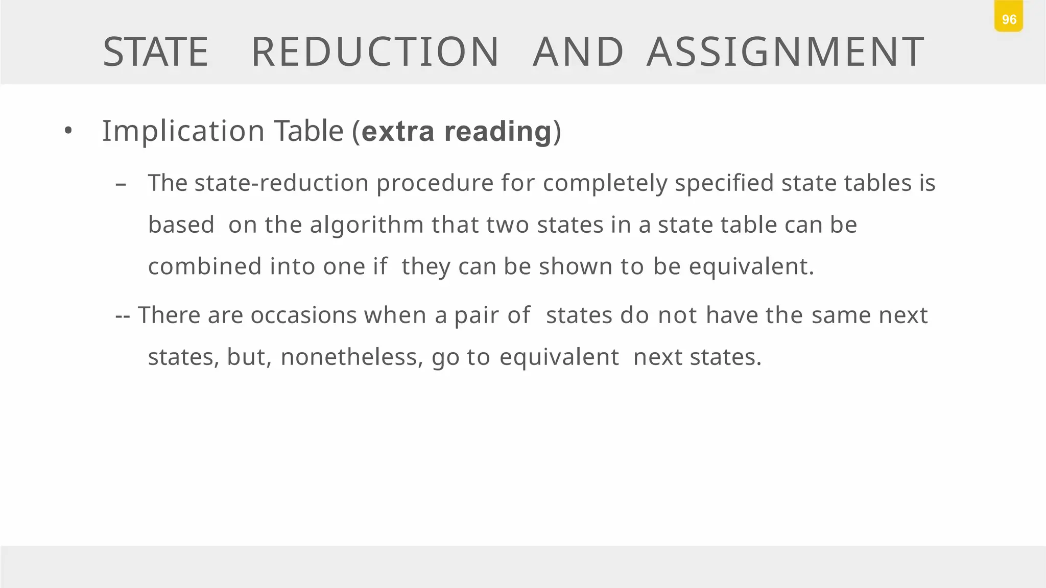 STATE REDUCTION AND ASSIGNMENT
• Implication Table (extra reading)
– The state-reduction procedure for completely specified state tables is
based on the algorithm that two states in a state table can be
combined into one if they can be shown to be equivalent.
-- There are occasions when a pair of states do not have the same next
states, but, nonetheless, go to equivalent next states.
96
 