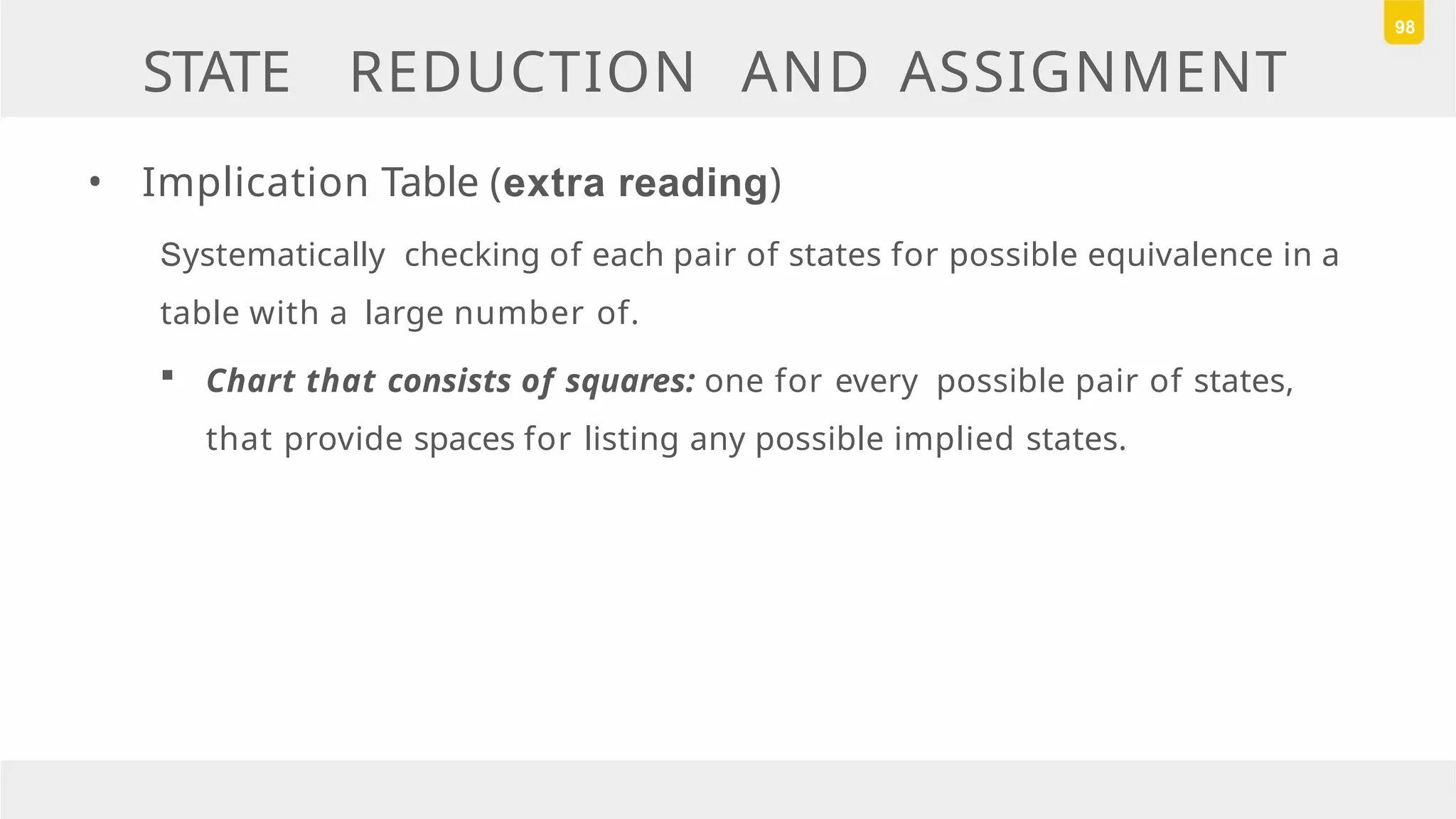 STATE REDUCTION AND ASSIGNMENT
• Implication Table (extra reading)
Systematically checking of each pair of states for possible equivalence in a
table with a large number of.
 Chart that consists of squares: one for every possible pair of states,
that provide spaces for listing any possible implied states.
98
 