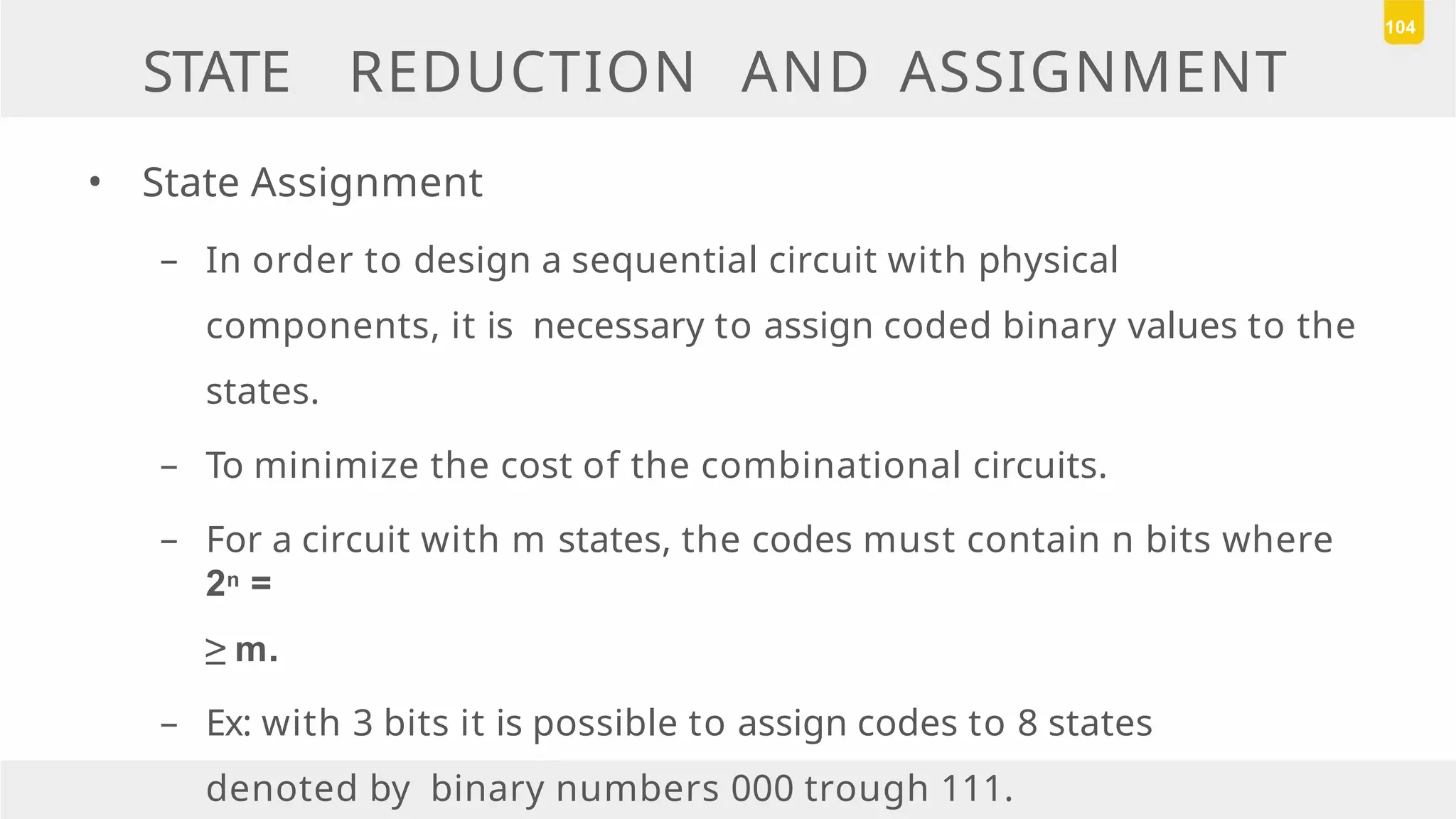 STATE REDUCTION AND ASSIGNMENT
• State Assignment
– In order to design a sequential circuit with physical
components, it is necessary to assign coded binary values to the
states.
– To minimize the cost of the combinational circuits.
– For a circuit with m states, the codes must contain n bits where
2n =
≥ m.
– Ex: with 3 bits it is possible to assign codes to 8 states
denoted by binary numbers 000 trough 111.
104
 