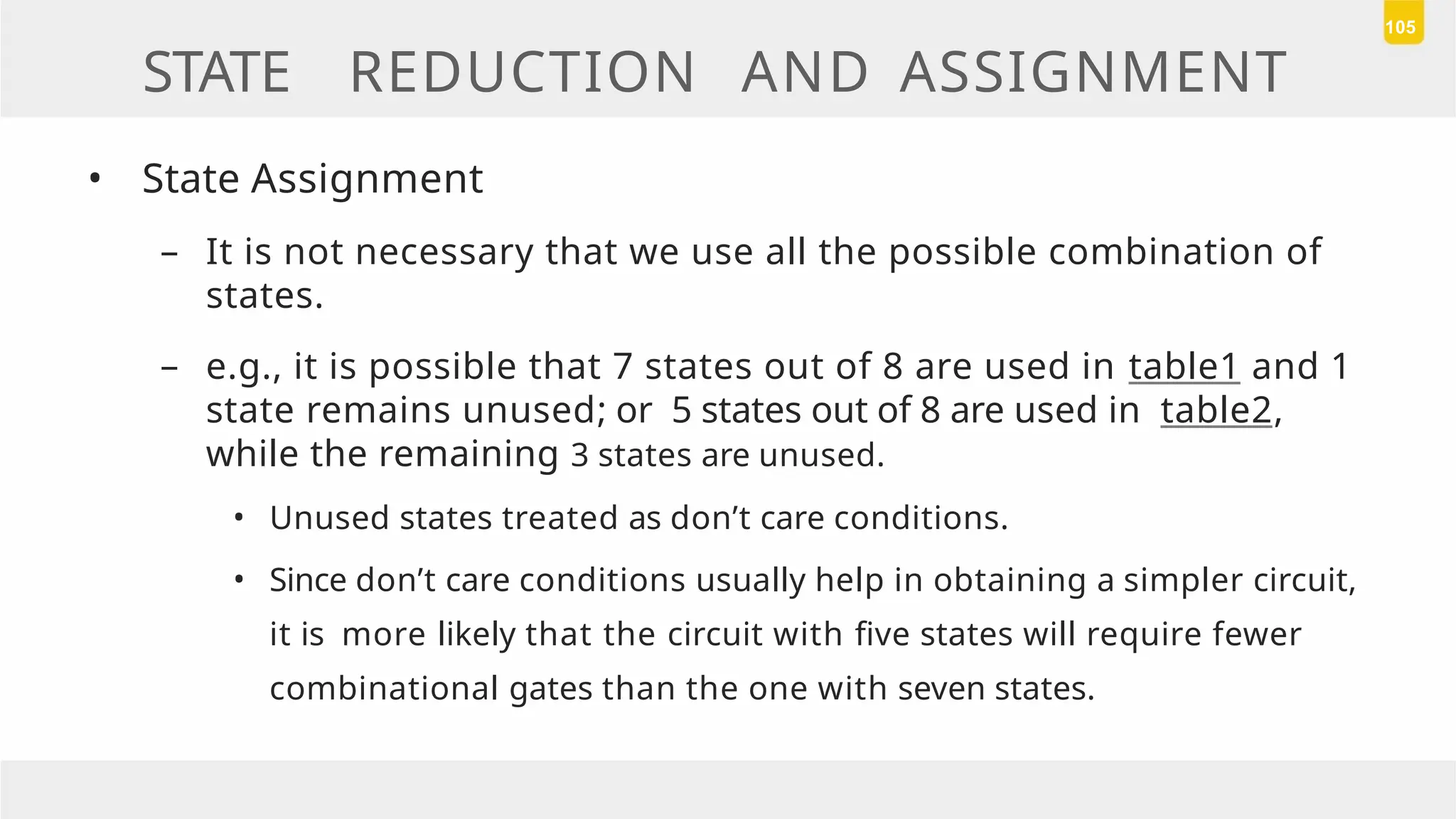 STATE REDUCTION AND ASSIGNMENT
• State Assignment
– It is not necessary that we use all the possible combination of
states.
– e.g., it is possible that 7 states out of 8 are used in table1 and 1
state remains unused; or 5 states out of 8 are used in table2,
while the remaining 3 states are unused.
• Unused states treated as don’t care conditions.
• Since don’t care conditions usually help in obtaining a simpler circuit,
it is more likely that the circuit with five states will require fewer
combinational gates than the one with seven states.
105
 