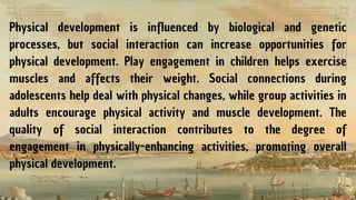 Physical development is influenced by biological and genetic
processes, but social interaction can increase opportunities for
physical development. Play engagement in children helps exercise
muscles and affects their weight. Social connections during
adolescents help deal with physical changes, while group activities in
adults encourage physical activity and muscle development. The
quality of social interaction contributes to the degree of
engagement in physically-enhancing activities, promoting overall
physical development.
 