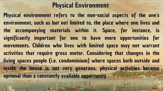 Physical Environment
Physical environment refers to the non-social aspects of the one's
environment, such as but not limited to, the place where one lives and
the accompanying materials within it. Space, for instance, is
significantly important for one to have more opportunities for
movements. Children who lives with limited space may not warrant
activities that require gross motor. Considering that changes in the
living spaces people (i.e. condominium) where spaces both outside and
inside the house is not very generous, physical activities become
optional than a constantly available opportunity
 