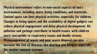 Physical environment refers to non-social aspects of one's
environment, including space, living conditions, and materials.
Limited space can limit physical activities, especially for children.
Changes in living spaces and the availability of digital gadgets can
reduce physical engagement and delay physical development. Air
pollution and garbage contribute to health issues, with children
more susceptible to respiratory issues and deadly viruses.
Mismanagement of waste and poor waste disposal can also
increase the risk of illnesses like diarrhea and dengue, especially
for weaker immune systems.
 