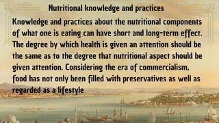 Nutritional knowledge and practices
Knowledge and practices about the nutritional components
of what one is eating can have short and long-term effect.
The degree by which health is given an attention should be
the same as to the degree that nutritional aspect should be
given attention. Considering the era of commercialism,
food has not only been filled with preservatives as well as
regarded as a lifestyle
 