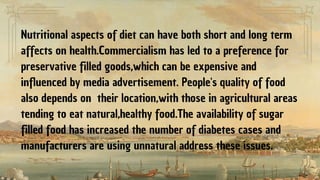 Nutritional aspects of diet can have both short and long term
affects on health.Commercialism has led to a preference for
preservative filled goods,which can be expensive and
influenced by media advertisement. People's quality of food
also depends on their location,with those in agricultural areas
tending to eat natural,healthy food.The availability of sugar
filled food has increased the number of diabetes cases and
manufacturers are using unnatural address these issues.
 