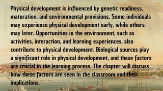 Physical development is influenced by genetic readiness,
maturation, and environmental provisions. Some individuals
may experience physical development early, while others
may later. Opportunities in the environment, such as
activities, interaction, and learning experiences, also
contribute to physical development. Biological sources play
a significant role in physical development, and these factors
are crucial in the learning process. The chapter will discuss
how these factors are seen in the classroom and their
implications.
 