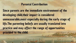 Since parents are the immediate environment of the
developing child,their impact is considered
unmeasurable,most especially during the early stage of
life.The parenting beliefs are usually translated into
practice and may affect the range of opportunities
provided to the child.
Parental Contribution
 