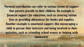Parental contribution can refer to various forms of support
that parents provide to their children. An example is
financial support for education, such as covering tuition
fees or providing allowances for books and supplies.
Another example is emotional support, like encouraging a
child to pursue their interests and being involved in their
activities, such as attending school events or helping with
homework.
 