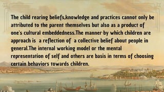 The child rearing beliefs,knowledge and practices cannot only be
attributed to the parent themselves but also as a product of
one's cultural embeddedness.The manner by which children are
approach is a reflection of a collective belief about people in
general.The internal working model or the mental
representation of self and others are basis in terms of choosing
certain behaviors towards children.
 