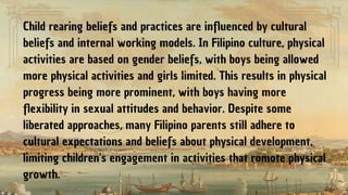 Child rearing beliefs and practices are influenced by cultural
beliefs and internal working models. In Filipino culture, physical
activities are based on gender beliefs, with boys being allowed
more physical activities and girls limited. This results in physical
progress being more prominent, with boys having more
flexibility in sexual attitudes and behavior. Despite some
liberated approaches, many Filipino parents still adhere to
cultural expectations and beliefs about physical development,
limiting children's engagement in activities that romote physical
growth.
 