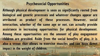 Psychosocial Opportunities
Although physical development is seen as significantly rooted from
biological and genetic processes and whatever changes appear are
attributed as product of these processes. However, social
interaction, whether of the same age or not, can actually provide
assistance in increasing opportunities for physical development.
Among these opportunities are the amount of play engagement
children are provided. Aside from the social benefits of play, it is
also a venue that allows to exercise muscles and can have direct
impact in the weight of children.
 