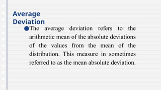 Average
Deviation
●The average deviation refers to the
arithmetic mean of the absolute deviations
of the values from the mean of the
distribution. This measure in sometimes
referred to as the mean absolute deviation.
 