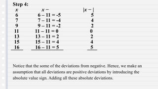 Step 4:
x x − |x − |
6 6 – 11 = -5 5
7 7 – 11 = -4 4
9 9 – 11 = -2 2
11 11 – 11 = 0 0
13 13 – 11 = 2 2
15 15 – 11 = 4 4
16 16 – 11 = 5 5
Notice that the some of the deviations from negative. Hence, we make an
assumption that all deviations are positive deviations by introducing the
absolute value sign. Adding all these absolute deviations.
 