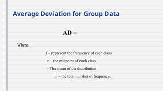 Average Deviation for Group Data
AD =
Where:
f – represent the frequency of each class
x – the midpoint of each class
- The mean of the distribution
n – the total number of frequency.
 