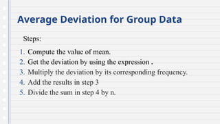 Average Deviation for Group Data
Steps:
1. Compute the value of mean.
2. Get the deviation by using the expression .
3. Multiply the deviation by its corresponding frequency.
4. Add the results in step 3
5. Divide the sum in step 4 by n.
 