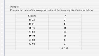 Example:
Compute the value of the average deviation of the frequency distribution as follows:
Classes f
11-22 3
23-34 5
35-46 11
47-58 19
59-70 14
71-82 6
83-94 2
n = 60
 