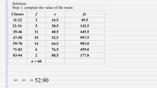 Solution:
Step 1: compute the value of the mean
= = = 52.90
Classes f x fx
11-22 3 16.5 49.5
23-34 5 28.5 142.5
35-46 11 40.5 445.5
47-58 19 52.5 997.5
59-70 14 64.5 903.0
71-82 6 76.5 459.0
83-94 2 88.5 177.0
n = 60
 