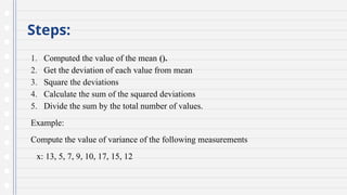 Steps:
1. Computed the value of the mean ().
2. Get the deviation of each value from mean
3. Square the deviations
4. Calculate the sum of the squared deviations
5. Divide the sum by the total number of values.
Example:
Compute the value of variance of the following measurements
x: 13, 5, 7, 9, 10, 17, 15, 12
 