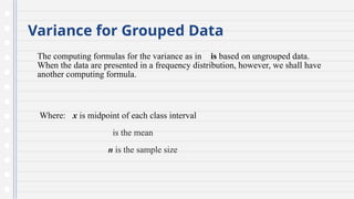 Variance for Grouped Data
The computing formulas for the variance as in is based on ungrouped data.
When the data are presented in a frequency distribution, however, we shall have
another computing formula.
Where: x is midpoint of each class interval
is the mean
n is the sample size
 