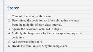 Steps:
1. Compute the value of the mean.
2. Determined the deviation x− by subtracting
x
̄ the mean
from the midpoint of each class interval.
3. Square the deviations obtained in step 2.
4. Multiply the frequencies by their corresponding squared
deviations.
5. Add the results in step 4.
6. Divide the result in step 5 by the sample size.
 