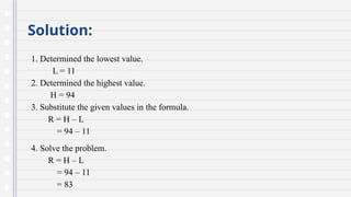 Solution:
1. Determined the lowest value.
L = 11
2. Determined the highest value.
H = 94
3. Substitute the given values in the formula.
R = H – L
= 94 – 11
4. Solve the problem.
R = H – L
= 94 – 11
= 83
 